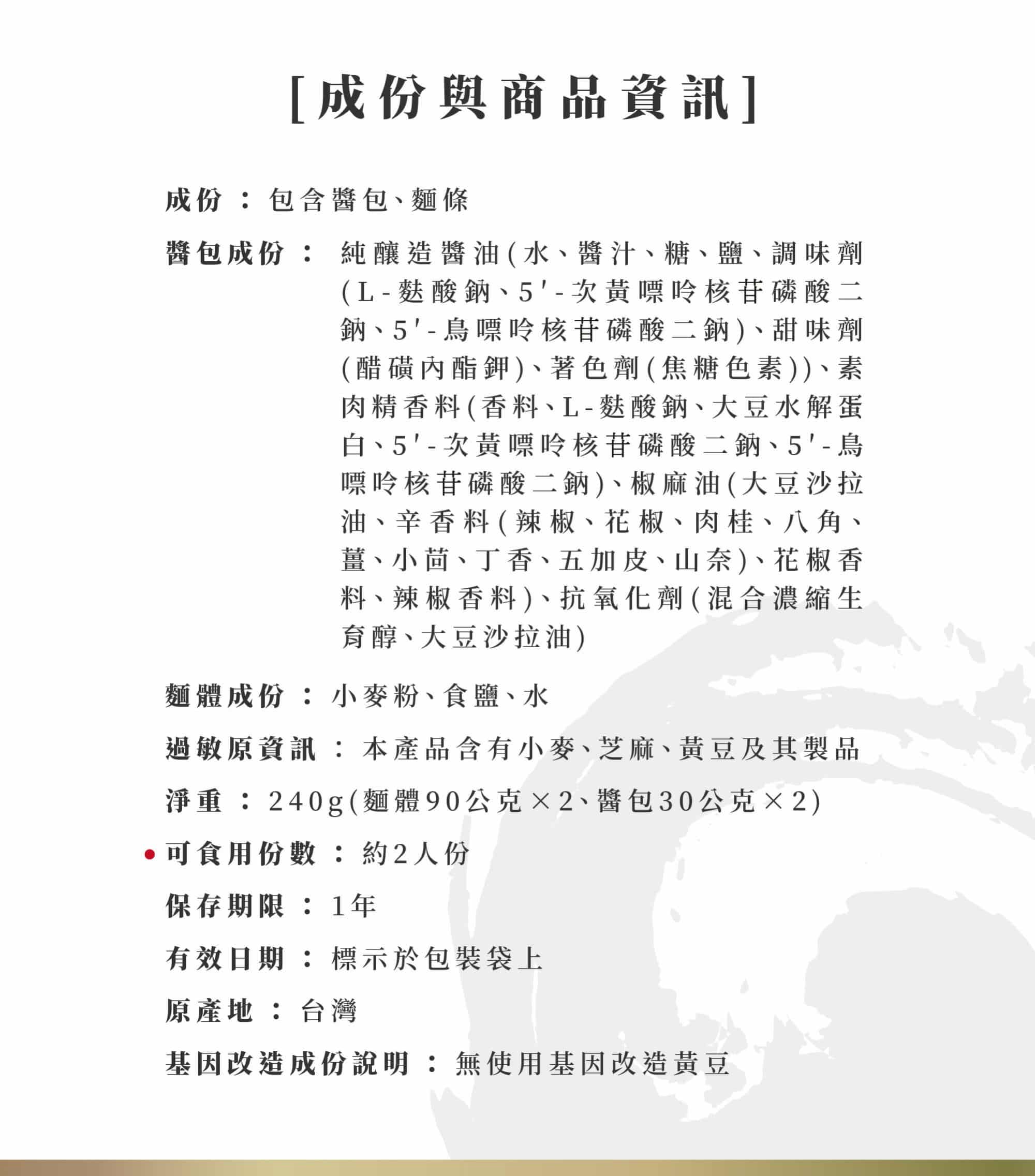 經典椒麻細麵成份與商品資訊: 成份：包含醬包、麵條 醬包成份：純釀造醬油(水、醬汁、糖、鹽、調味劑(L-麩酸鈉、5′-次黃嘌呤核苷磷酸二鈉、5′-鳥嘌呤核苷磷酸二鈉)、甜味劑(醋磺內酯鉀)、著色劑(焦糖色素))、素肉精香料(香料、L-麩酸鈉、大豆水解蛋白、5′-次黃嘌呤核苷磷酸二鈉、5′-鳥嘌呤核苷磷酸二鈉)、椒麻油(大豆沙拉油、辛香料(辣椒、花椒、肉桂、八角、薑、小茴、丁香、五加皮、山奈)、花椒香料、辣椒香料)、抗氧化劑(混合濃縮生育醇、大豆沙拉油) 麵體成份：小麥粉、食鹽、水 過敏原資訊：本產品含有小麥、芝麻、黃豆及其製品。 經典椒麻細麵商品資訊: 淨重：240g(麵體90公克×2、醬包30公克×2) ★可食用份數：約2人份 保存期限:1年 有效日期：標示於包裝袋上 原產地：台灣 基因改造成份說明：無使用基因改造黃豆。