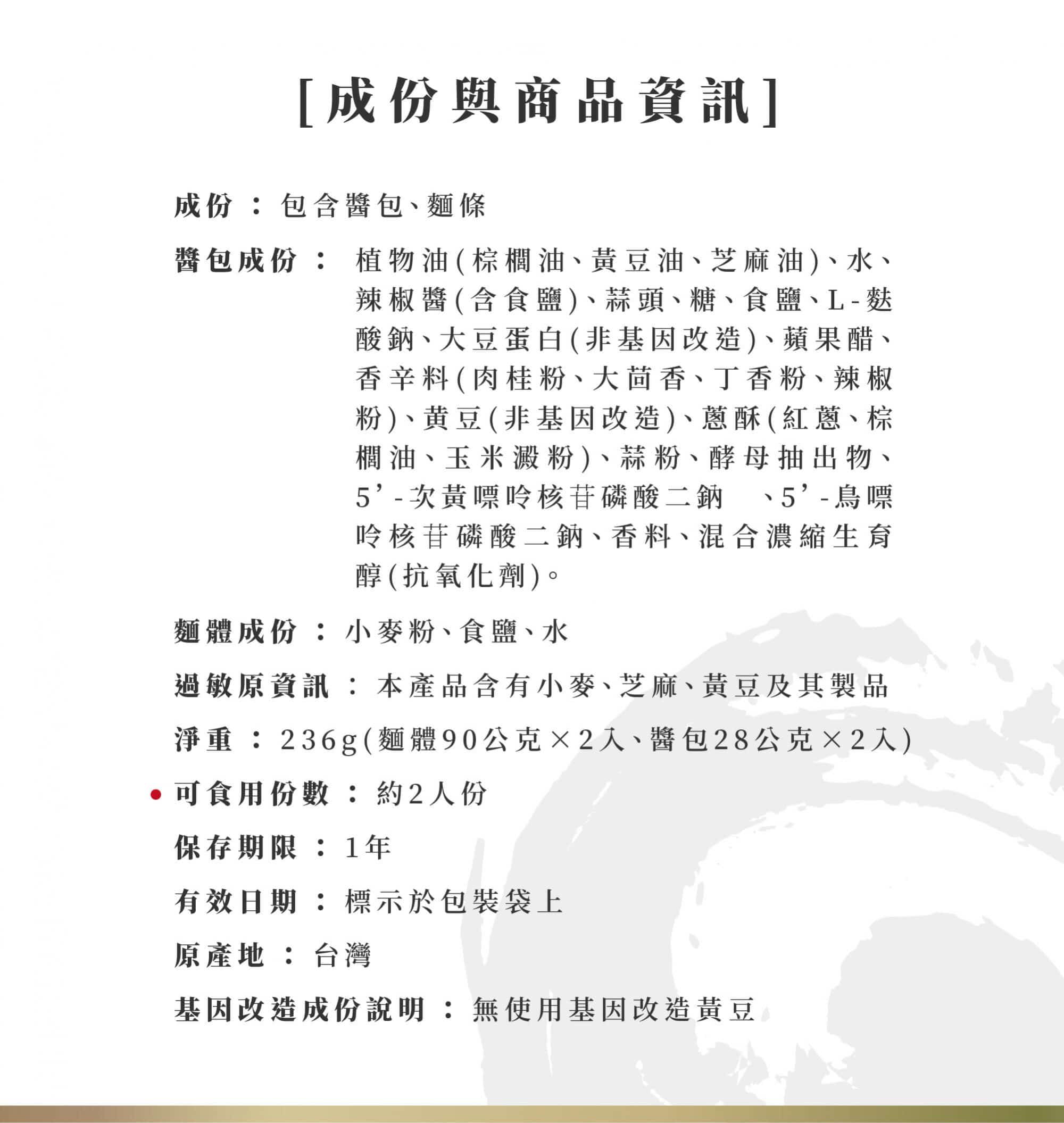 香蒜黃金椒細麵成份: 成份：包含醬包、麵條 醬包成份:植物油(棕櫚油、黃豆油、芝麻油)、水、辣椒醬(含食鹽)、蒜頭、糖、食鹽、L-麩酸鈉、 大豆蛋白(非基因改造)、蘋果醋、香辛料(肉桂粉、大茴香、丁香粉、辣椒粉)、黄豆(非基因改造) 、蔥酥(紅蔥、棕櫚油、玉米澱粉)、蒜粉、酵母抽出物、5’-次黃嘌呤核苷磷酸二鈉 、5’-鳥嘌呤核苷磷酸二鈉、香料、混合濃縮生育醇(抗氧化劑)。 麵體成份：小麥粉、食鹽、水 過敏原資訊：本產品含有小麥、芝麻、黃豆及其製品。 香蒜黃金椒細麵商品資訊: 淨重：236g(麵體90公克×2入、醬包28公克×2入) ★可食用份數：約2人份 保存期限:1年 有效日期：標示於包裝袋上 原產地：台灣 基因改造成份說明：無使用基因改造黃豆